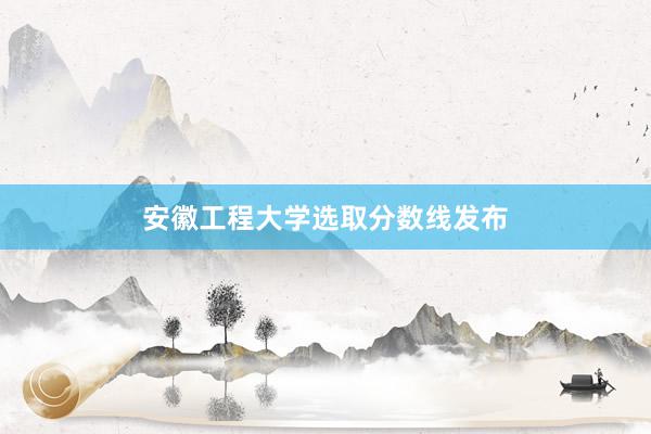 安徽工程大学选取分数线发布