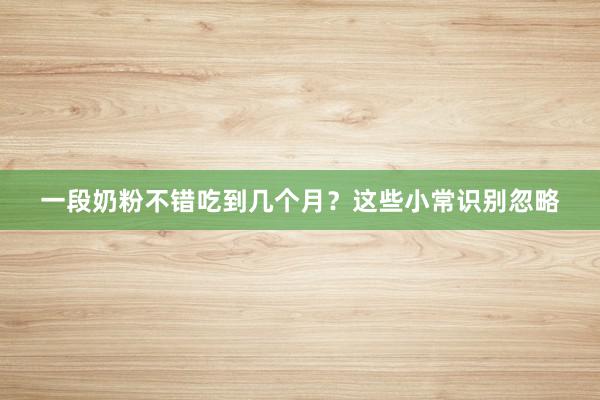 一段奶粉不错吃到几个月？这些小常识别忽略