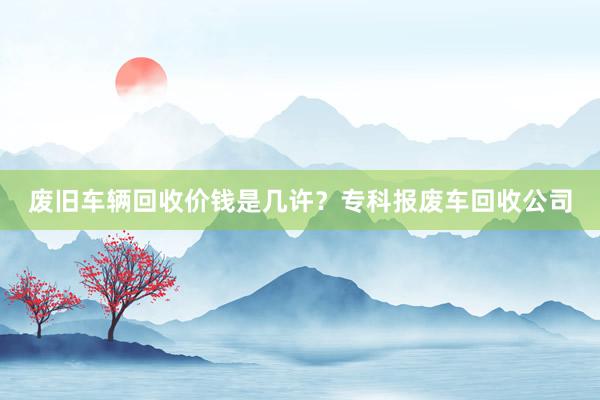废旧车辆回收价钱是几许？专科报废车回收公司