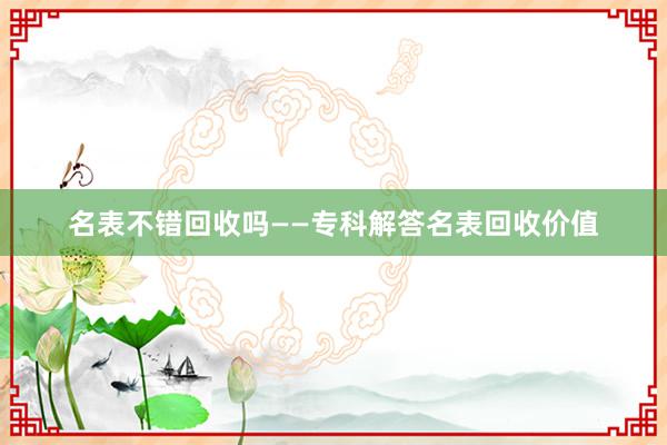名表不错回收吗——专科解答名表回收价值