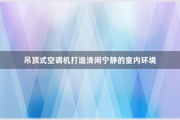 吊顶式空调机打造清闲宁静的室内环境