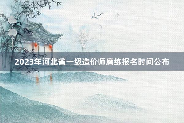 2023年河北省一级造价师磨练报名时间公布